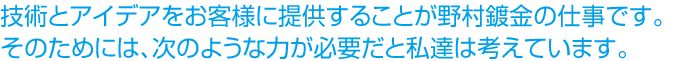 技術とアイデアをお客様に提供することが野村鍍金の仕事です。そのためには、次のような力が必要だと私達は考えています。